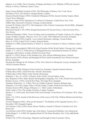 Hakeem, A.A (1990), The Civilisation of Napata and Meroe, in G. Mokhtar (1990) (ed), General
History of Africa, California, James Currey.
Hegel, Georg Wilhelm Friedrich (1956), The Philosophy of History, New York, Dover
Herodotus (1972), The Histories, Penguin Books, London.
Houston Drusilla Dunjee (1985), Wonderful Ethiopians Of The Ancient Cushitic Empire, Black
Classic Press, Baltimore.
Jackson G. John (1970), Introduction To African Civilisations, Citadel Press, New York.
(2000), Man, God and Civilisation, Chicago, Lushena Books
Laymon M. Charles (ed) (1971), The Interpreter’s One Volume Commentary On the Bible, Abingdon
Press, Nashville, U.S.A.
Maas M & Snyder J. M. (1989), Stringed Instruments Of Ancient Greece, Yale University Press,
New Haven.
Mahmood Mamdani (1984), ‘Form of Labour and Accumulation of Capital: Analysis of a village in
Lango, Northern Uganda’, Mawazo, Vol 5, No. 4, Dec 1984, Makerere University, Kampala.
Malandra, Alfred (1956), English –Lwo (Acholi) Dictionary, Kalongo, Verona Fathers
Marx, K. (1976), Capital Vol I, London, Penguin Books
Mokhtar G. (1990), General History of Africa. II: Ancient Civilisation of Africa, California, James
Currey
Montgomery-massingberd (1980) (Ed), Royal Families Of the World, Burke’s Peerage Ltd, London.
Nalder, L. F. (1937), A Tribal Survey of Mongalla Province, International Institute of African
Languages and Cultures, London, Oxford University Press.
Ogot B. A. (1967), History of the Southern Luo, East African Publishing House, Nairobi.
Okech Lacito (1953), History and Kingship Of West Acholi (translated), East African Literature
Bureau, Kampala.
Onyango Ku Odongo & J.B. Webster (1976), The Central Lwo During the Aconya, Kampala, East
African Literature Bureau
P’Bitek Okot (1980), Religion of the Central Luo, Kampala, Uganda Literature Bureau,.
P’Bitek Okot (1985), Acholi Proverbs, Nairobi, Heinemann,.
P’Bitek Okot (1989), White Teeth, Nairobi, Heinemann
Pellegrini V. Rev. Fr. (1955), A History of the Acholi, Verona Fathers, Gulu.
Ray, Benjamin (1991), Myth, Rituals and Kingship in Buganda, New York, Oxford University Press
Reuben Anywar, (1954), Acoli Ki Ker Megi, The Eagle Press, Kampala.
Santadrea Sefano Rev. Fr. (1968), The Luo of Bahr-el-ghazal, Negrizia, Bologna Italy.
Seligman, C.G.(1932), Pagan Tribes of Nilotic Sudan, London, Oxford University Press.
Simonse Simon (1992), Kings of Disaster, E. J. Brill, Leiden, Netherlands.
Smith, Adam (1776), The wealth of Nations, London, Penguins
Speiser E. A. (1963) (ed), The World of the Jewish People; At the Dawn of Civilisation, W.H. Allen,
London.
Speke J. H. (1863), Journal of the Discovery of the source of the Nile, William Blackwood and Sons,
Edinburgh.
Trowell, Margaret (1943), ‘Who are the Hamites?’ The Bulletin of the Ugandan Society, No 1,
December 1943, Kampala Uganda
Van Sertima I. (Ed), (1992), Great African Thinkers, Journal of African Civilisation Ltd. New
Brunswick
Van Sertima I (ed) (1993), Golden Age of the Moors, Transaction Publishers, New Brunswick.
Wallis Budge E. A. (1994) The Egyptian Book Of The Dead, Brooklyn, New York,A&B Books
Publishers,
Webster J.B. (1979), Chronology, Migration and Drought in Inter-Lacustrine Africa,

 