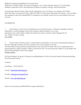 Dalhousie,Longman and Dalhousie University Press.
Wilkinson J. Gardner (1996), The Ancient Egyptians, vol 1, Senate, Random House U. K. Ltd,London.
Williams, Chancellor (1987), the Destruction of Black Civilisation, Chicago, Third World Press
Ancient Egypt, Bunyoro Kitara, Diop, Egypt, Egyptology, Luo, Luo History, Luo Origins, Nile Valley,
Paito This entry was posted on Friday, April 3rd, 2009, 12:56 pm and is filed under Luo History. You can follow
any responses to this entry through RSS 2.0. Responses are currently closed, but you can trackback from your
own site.

• COMMENTS

1.
Good article, it’s time for Luo intellectuals to sort out their history, civilization, leadeship, and more
importantly, a unified language which meets lingustics global standards. Luo young
generations rely on their elders’ intellect & education to reach a common written langauge for all
Luo. Thanks, Lwanyo Awang,
Luo, Sudan

2.
In fact I agree with Mr.Lwanyo’s concern about our historians to sort out by researching the history of
luos pre Nyakango and Dimo.The luos seemed to have lived in Egypt at one time.
The knowledge of natural political administration in luo seemed to be inborn.The level of organisation for a
general purpose to fight for people’s rights is universal to luos. Can any histotorian explain to us the people who
formed Alwa Kingdom of the Lower Egypt?
Dominic Okello.
Sir David Ochieng’ the great is a Kenyan Luo philanthropist of a free will society based in Kisumu and hailing
from Homa Bay County.
Contacts:
Cell Phone: +254727366378
E-mail1: admin@davidochieng.net
E-mail2: ochiengxavier@gmail.com
Website: www.davidochieng.net

Source:www.luounite.net/2009/04/03/luo-origins-and-history

 