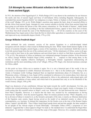 2.0 Attempts by some Africanist scholars to de-link the Luos
from ancient Egypt.
In 1911, the attention of the Egyptologist E.A. Wallis Budge (1911) was drawn to the similarities he saw between
the myths and rites of ancient Egypt and those of sub-Saharan Africa including Buganda. Subsequently, he
concluded that ancient Egyptian beliefs “are indigenous in origin, Nilotic or Sudanic in the broadest significance
of the word” (Budge, 1911, p.vii). Wallis Budge’s assertion came against the back- drop of concerted efforts to
de-link Africa from ancient Egypt. Attempts by some western scholars to de-link Africa from ancient Egypt had
been going on well before the advent of the 19th century colonialism. In ‘The Wealth of Nations’, Adam Smith
(1776) noted: The nations that, according to the best authenticated history, appear to have been first civilised,
were those that dwelt around the coast of the Mediterranean Sea …. Of all the countries on the coast of the
Mediterranean Sea, Egypt seems to have been the first in which either agriculture or manufactures were cultivated
and improved to any considerable degree (Smith, 1776, p.124)

George Wilhelm Freidrich Hegel
Smith attributed the early economic success of the ancient Egyptians to a well-developed inland
navigation network similar to what existed in Holland during his time. While Adam Smith features highly in the
history of economic thoughts, ancient Egypt, a source of his inspiration, is never mentioned. Smith then went on
to de-link ancient Egypt from the rest of the continent and wrote, “All the inland parts of Africa, seems in all ages
of the world to have been in the same barbarous and uncivilized state in which we find them at present”(Smith,
1776, p.125). The portrayal of Africa as barbarous was widespread amongst European scholars. In his discussion
on Africa, George Wilhelm Freidrich Hegel (1956), remarked; “It …. surprises to find among them, in the
vicinity of African stupidity reflective intelligence, a thoroughly rational organisation characterizing all
institutions and the most astonishing works of art” (Hegel, 1956, p.199). Hegel, who showed enormous contempt
for Africa, added:
At this point we leave Africa not to mention it again. For it is not a historical part of the world; it has no
movements or development to exhibit. Historical movements in it – that is in the northern part – belong to the
Asiatic or European world. Carthage displayed there an important transitionary phase of civilisation; but, as a
Phoenician colony, it belongs to Asia. Egypt will be considered in references to its western phase, but it does not
belong to the African Spirit. What we properly understand by Africa is the unhistorical, undeveloped spirit, still
involved in the conditions of mere nature, and which had to be presented here only as on the threshold of the
world’s history. (Hegel, 1956, p.99)
Hegel was dismissive of any contribution Africans had made towards the world’s development. For him, any
exhibits that existed pertaining to the developments in Carthage or Egypt were largely Asiatic or European. It is
worth noting that the essential notion in Hegel’s work was ‘dialectics’. He had borrowed the term ‘dialectics’
from Plato’s Republic. However, it is known that the latter was, mocked by his contemporaries as having
borrowed the ‘Republic’, from the ancient Egyptians. Marx for instance pointed out that, “Plato’s Republic, in so
far as division of labour is treated in it, as the formative principles of the state, is merely an Athenian idealisation
of the Egyptian caste system, Egypt having served as the model of an industrial country to others of his
contemporaries, e.g. Isocrates. It retained this importance for the Greeks even at the time of the Roman Empire
(Marx, Capital I, pp 488-489). Thus if Marx found Hegel upside down and put him upright, the latter needed to
be sat upright on the African origins of Greek Philosophy Christopher Arthur (1993), a proponent of ‘new
dialectics’ suggested that ‘a direct appeal to Hegel’ be made as ‘the standard move’ to understand the Hegel-Marx
connection1. An analysis of dialectics is beyond the scope of this paper. However, for a complete understanding

 
