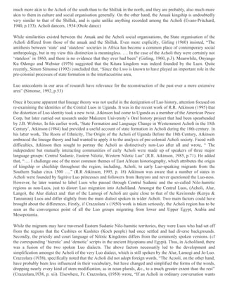 much more akin to the Acholi of the south than to the Shilluk in the north, and they are probably, also much more
akin to them in culture and social organisation generally. On the other hand, the Anuak kingship is undoubtedly
very similar to that of the Shilluk, and is quite unlike anything recorded among the Acholi (Evans-Pritchard,
1940, p.133). Acholi dancers, 1954 (Otole dance)
While similarities existed between the Anuak and the Acholi social organisations, the State organisation of the
Acholi differed from those of the anuak and the Shilluk. Even more explicitly, Girling (1960) insisted, “The
antithesis between ‘state’ and ‘stateless’ societies in Africa has become a common place of contemporary social
anthropology, but in my view this distinction is meaningless. …. In the case of the Acholi they were certainly not
‘stateless’ in 1860, and there is no evidence that they ever had been” (Girling, 1960, p.3). Meanwhile, Onyango
Ku Odongo and Webster (1976) suggested that the Kitara kingdom was indeed founded by the Luos. Quite
recently, Simon Simonse (1992) concluded that, “Since the Lwo is known to have played an important role in the
pre-colonial processes of state formation in the interlacustrine area,
Luo antecedents in our area of research have relevance for the reconstruction of the past over a more extensive
area” (Simonse, 1992, p.53)
Once it became apparent that lineage theory was not useful in the denigration of Luo history, attention focused on
re-examining the identities of the Central Luos in Uganda. It was in the recent work of R.R. Atkinson (1995) that
the distortion of Luo identity took a new twist. Atkinson had come to Uganda as a member of the American Peace
Corp, but later carried out research under Makerere University’s Oral history project that had been spearheaded
by J.B. Webster. In his earlier work, ‘State Formation and Language Change in Westernmost Acholi in the 18th
Century’, Atkinson (1984) had provided a useful account of state formation in Acholi during the 18th century. In
his latter work, The Roots of Ethnicity, The Origin of the Acholi of Uganda Before the 18th Century, Atkinson
embraced the lineage theory and had wanted to apply it to the analysis of pre-colonial Acholi society. Faced with
difficulties, Atkinson then sought to portray the Acholi as distinctively non-Luo after all and wrote, “ The
independent but mutually interacting communities of early Acholi were made up of speakers of three major
language groups: Central Sudanic, Eastern Nilotic, Western Nilotic Luo” (R.R. Atkinson, 1985, p.71). He added
that, “…. I challenge one of the most common themes of East African historiography, which attributes the origin
of kingship or chiefship throughout the region, including, Acholi, to early Luo-speaking migrants from the
Southern Sudan circa 1500 ….” (R.R Atkinson, 1995, p. 18) Atkinson was aware that a number of states in
Acholi were founded by fugitive Luo princesses and followers from Bunyoro and never questioned the Luo-ness.
However, he later wanted to label Luos who passed through Central Sudanic and the so-called Nilo-hamitic
regions as non-Luos, just to distort Luo migration into Acholiland. Amongst the Central Luos, (Acholi, Alur,
Lango), the Alur dialect and that of the Lamogi of Acholi are quite close to that of the Kavirondo (Kenya &
Tanzanian) Luos and differ slightly from the main dialect spoken in wider Acholi. Two main factors could have
brought about the differences. Firstly, if Crazzolara’s (1950) work is taken seriously, the Acholi region has to be
seen as the convergence point of all the Luo groups migrating from lower and Upper Egypt, Arabia and
Mesopotamia.
While the migrants may have traversed Eastern Sudanic Nilo-hamitic territories, they were Luos who had set off
from the regions that the Cushites or Kushites (Koch people) had once settled and had diverse backgrounds.
Secondly, the priestly and court language of Nilotic Kingdoms differs from the commonly spoken versions. (cf
the corresponding ‘hieratic’ and ‘demotic’ scripts in the ancient Itiyopianu and Egypt). Thus, in Acholiland, there
was a fusion of the two spoken Luo dialects. The above factors necessarily led to the development and
simplification amongst the Acholi of the very Luo dialect, which is still spoken by the Alur, Lamogi and Jo-Luo.
Crazzolara (1938), specifically noted that the Acholi did not adopt foreign words, “The Acooli, on the other hand,
have probably been less influenced in their vocabulary, but have changed and simplified the forms of the words,
dropping nearly every kind of stem modification, as in noun plurals, &c., to a much greater extent than the rest”
(Crazzolara,1938, p. xii). Elsewhere, Fr. Crazzolara, (1950) wrote, “If an Acholi in ordinary conversation wants

 