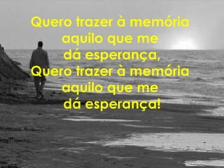 Quero trazer à memória
aquilo que me
dá esperança,
Quero trazer à memória
aquilo que me
dá esperança!
 