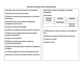 REPASO DEL EXAMEN FINAL GRADO SEGUNDO
1) Escribe cuales y para qué sirvenlos cincosentidos.
2) Escribe los 5 reinos de la naturaleza.
3) Dibujatres alimentos que logras gracias a la acciónde
las bacterias.
4) Describe cuales son los alimentos reguladores,
energéticosy constructores.
5) ¿Cómo se alimentanlos hongos?
6) ¿Cuáles sonlas plantas vasculares y las no vasculares?
7) ¿Cuáles sonlos productos que realizanlas plantas
durante la fotosíntesis?
8) ¿Qué es un ecosistema?
9) Dibuja3 ecosistemas terrestres y señalasus
características principales.
10) Dibuja la moléculade agua e identificael hidrogenoy
el oxígeno.
11) Escribe los gases de los que estacompuestoel aire.
12) Escribe tre maneras enlas que el hombre contamina.
13) Escribe 5 animales vertebrados y 5 animales
vertebrados.
14) Completa.
ORGANO SISTEMA FUNCION
Corazón
Respiratorio
Tritura los
alimentos
15) Define que es la masa, el volumen, la densidady el
peso.
16) Dibuja un ejemplode cada estado de la materia.
17) ¿Qué es un imán?
18) ¿Qué es la luz?