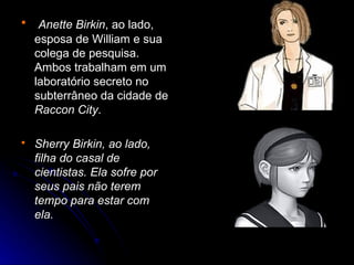     Anette Birkin, ao lado,
    esposa de William e sua
    colega de pesquisa.
    Ambos trabalham em um
    laboratório secreto no
    subterrâneo da cidade de
    Raccon City.

   Sherry Birkin, ao lado,
    filha do casal de
    cientistas. Ela sofre por
    seus pais não terem
    tempo para estar com
    ela.
 