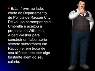  Brian Irons, ao lado,
chefe do Departamento
de Polícia de Raccon City.
Deixou-se corromper pela
Umbrella e aceitou a
proposta de William e
Albert Wesker para
construir um laboratório
secreto subterrâneo em
Raccon e, em troca de
seu silêncio, receber algo
bastante além do seu
salário.
 