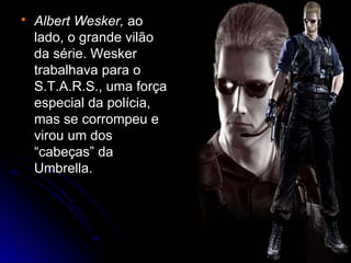    Albert Wesker, ao
    lado, o grande vilão
    da série. Wesker
    trabalhava para o
    S.T.A.R.S., uma força
    especial da polícia,
    mas se corrompeu e
    virou um dos
    “cabeças” da
    Umbrella.
 