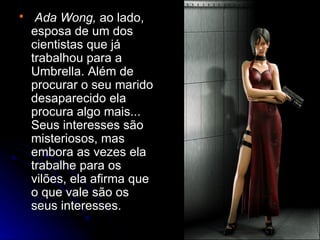     Ada Wong, ao lado,
    esposa de um dos
    cientistas que já
    trabalhou para a
    Umbrella. Além de
    procurar o seu marido
    desaparecido ela
    procura algo mais...
    Seus interesses são
    misteriosos, mas
    embora as vezes ela
    trabalhe para os
    vilões, ela afirma que
    o que vale são os
    seus interesses.
 