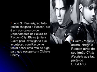  Leon S. Kennedy, ao lado,
recém chegado a Raccon, ele
é um dos calouros do
Departamento de Polícia de
Raccon City. Ele se junta a
Claire para investigar o que     ClaireRedfield,
aconteceu com Raccon e          acima, chega a
tentar achar uma rota de fuga   Raccon atrás de
para que escape com Claire e    seu irmão Chris
Sherry.
                                Redfield que faz
                                parte do
                                S.T.A.R.S.
 