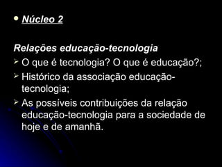  Núcleo   2

Relações educação-tecnologia
 O que é tecnologia? O que é educação?;
 Histórico da associação educação-
  tecnologia;
 As possíveis contribuições da relação
  educação-tecnologia para a sociedade de
  hoje e de amanhã.
 