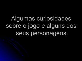 Algumas curiosidades
sobre o jogo e alguns dos
    seus personagens
 