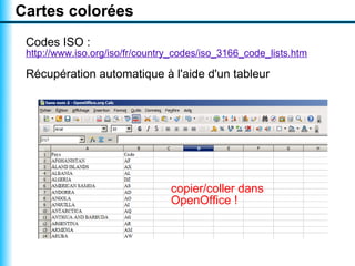 Cartes colorées
 Codes ISO :
 http://www.iso.org/iso/fr/country_codes/iso_3166_code_lists.htm

 Récupération automatique à l'aide d'un tableur




                                 copier/coller dans
                                 OpenOffice !
 