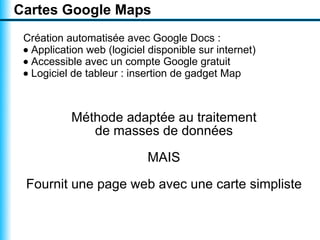 Cartes Google Maps
 Création automatisée avec Google Docs :
 • Application web (logiciel disponible sur internet)
 • Accessible avec un compte Google gratuit
 • Logiciel de tableur : insertion de gadget Map



           Méthode adaptée au traitement
              de masses de données

                            MAIS

 Fournit une page web avec une carte simpliste
 