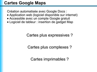 Cartes Google Maps
 Création automatisée avec Google Docs :
 • Application web (logiciel disponible sur internet)
 • Accessible avec un compte Google gratuit
 • Logiciel de tableur : insertion de gadget Map



               Cartes plus expressives ?


                Cartes plus complexes ?


                  Cartes imprimables ?
 
