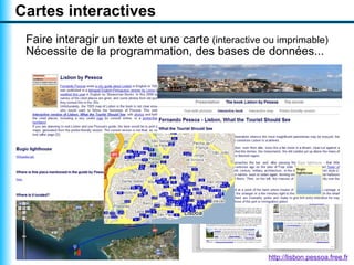 Cartes interactives
 Faire interagir un texte et une carte (interactive ou imprimable)
 Nécessite de la programmation, des bases de données...




                                                     http://lisbon.pessoa.free.fr
 