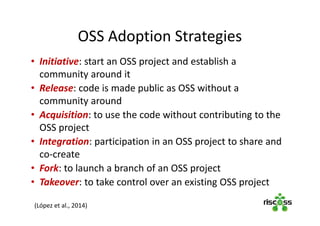 OSS Adoption Strategies
• Initiative: start an OSS project and establish a
community around it
• Release: code is made public as OSS without a
community around
• Acquisition: to use the code without contributing to the
OSS project
• Integration: participation in an OSS project to share and
co-create
• Fork: to launch a branch of an OSS project
• Takeover: to take control over an existing OSS project
(López et al., 2014)
 