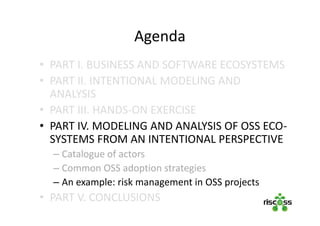 Agenda
• PART I. BUSINESS AND SOFTWARE ECOSYSTEMS
• PART II. INTENTIONAL MODELING AND
ANALYSIS
• PART III. HANDS-ON EXERCISE
• PART IV. MODELING AND ANALYSIS OF OSS ECO-
SYSTEMS FROM AN INTENTIONAL PERSPECTIVE
– Catalogue of actors
– Common OSS adoption strategies
– An example: risk management in OSS projects
• PART V. CONCLUSIONS
 