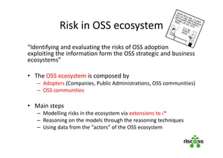 Risk in OSS ecosystem
“Identifying and evaluating the risks of OSS adoption
exploiting the information form the OSS strategic and business
ecosystems”
• The OSS ecosystem is composed by
– Adopters (Companies, Public Administrations, OSS communities)
– OSS communities
• Main steps
– Modelling risks in the ecosystem via extensions to i*
– Reasoning on the models through the reasoning techniques
– Using data from the “actors” of the OSS ecosystem
 