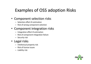 Examples of OSS adoption Risks
• Component selection risks
– Selection effort ill-estimation
– Risk of wrong component selection
• Component integration risks
– Integration effort ill-estimation
– Risk of component integration failure
– Security risk
• Legal risks
– Intellectual property risk
– Risk of license issues
– Liability risk
 