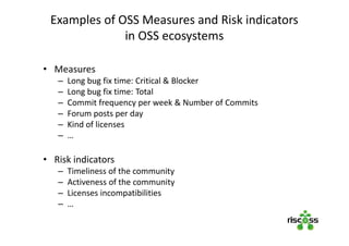 Examples of OSS Measures and Risk indicators
in OSS ecosystems
• Measures
– Long bug fix time: Critical & Blocker
– Long bug fix time: Total
– Commit frequency per week & Number of Commits
– Forum posts per day
– Kind of licenses
– …
• Risk indicators
– Timeliness of the community
– Activeness of the community
– Licenses incompatibilities
– …
 