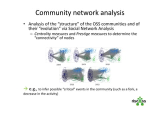 • Analysis of the “structure” of the OSS communities and of
their “evolution” via Social Network Analysis
– Centrality measures and Prestige measures to determine the
“connectivity” of nodes
 e.g., to infer possible “critical” events in the community (such as a fork, a
decrease in the activity)
Community network analysis
 