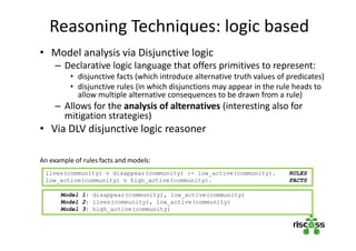 Reasoning Techniques: logic based
• Model analysis via Disjunctive logic
– Declarative logic language that offers primitives to represent:
• disjunctive facts (which introduce alternative truth values of predicates)
• disjunctive rules (in which disjunctions may appear in the rule heads to
allow multiple alternative consequences to be drawn from a rule)
– Allows for the analysis of alternatives (interesting also for
mitigation strategies)
• Via DLV disjunctive logic reasoner
An example of rules facts and models:
lives(community) v disappear(community) :- low_active(community). RULES
low_active(community) v high_active(community). FACTS
Model 1: disappear(community), low_active(community)
Model 2: lives(community), low_active(community)
Model 3: high_active(community)
 