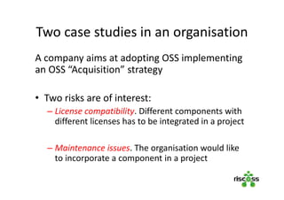 Two case studies in an organisation
A company aims at adopting OSS implementing
an OSS “Acquisition” strategy
• Two risks are of interest:
– License compatibility. Different components with
different licenses has to be integrated in a project
– Maintenance issues. The organisation would like
to incorporate a component in a project
 