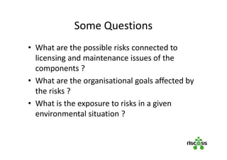 Some Questions
• What are the possible risks connected to
licensing and maintenance issues of the
components ?
• What are the organisational goals affected by
the risks ?
• What is the exposure to risks in a given
environmental situation ?
 