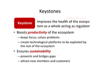 Keystones
Keystone Dominator
Developer Niche player
• Boosts productivity of the ecosystem
– keeps focus; solves problems
– create technological platforms to be exploited by
the rest of the ecosystem
• Ensures sustainability
– prevents and bridges gaps
– attract new members and customers
Improves the health of the ecosys-
tem as a whole acting as regulator
 