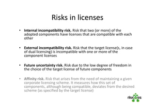 Risks in licenses
• Internal incompatibility risk. Risk that two (or more) of the
adopted components have licenses that are compatible with each
other
• External incompatibility risk. Risk that the target license(s, in case
of dual licensing) is incompatible with one or more of the
component licenses
 
• Future uncertainty risk. Risk due to the low degree of freedom in
the choice of the target license of future components
• Affinity risk. Risk that arises from the need of maintaining a given
corporate licensing scheme. It measures how this set of
components, although being compatible, deviates from the desired
scheme (as specified by the target license)
 