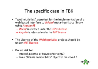 The specific case in FBK
• “Webheuristics”, a project for the implementation of a
web based interface to JMetal meta-heuristics library
using AngularJS
– JMetal is released under the LGPL3 license
– Angular is released under the MIT license
• The License of the Webheuristics project should be
under MIT license
• Do we risk for:
– Internal, External or Future uncertainty?
– Is our “License compatibility” objective preserved ?
 