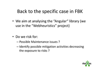 Back to the specific case in FBK
• We aim at analysing the “Angular” library (we
use in the “Webheuristics” project)
• Do we risk for:
– Possible Maintenance issues ?
– Identify possible mitigation activities decreasing
the exposure to risks ?
 
