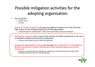 Possible mitigation activities for the
adopting organisation
• Not using OSS …
– Closed source
– In house
• Search for other components having a low degree of exposure to risks that have
high impact on the strategy (objectives) of the organisation
– Acting through the “optimisation” of the values of the OSS component indicators
• Staffing the project in such a way to also maintain the OSS components in the case
of problems related to community inactiveness
– Acting on the project resource skills and allocation
• Change the OSS adoption strategy, for example from “Acquisition” to “Integration”,
to plan and enforce an active contribution of the adopting organisation to the
community
– Acting on an organisational strategy and relaying on and interacting with the other OSS
ecosystem actors (in this case the community)
 