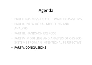 Agenda
• PART I. BUSINESS AND SOFTWARE ECOSYSTEMS
• PART II. INTENTIONAL MODELING AND
ANALYSIS
• PART III. HANDS-ON EXERCISE
• PART IV. MODELING AND ANALYSIS OF OSS ECO-
SYSTEMS FROM AN INTENTIONAL PERSPECTIVE
• PART V. CONCLUSIONS
 