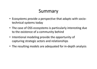 Summary
• Ecosystems provide a perspective that adapts with socio-
technical systems today
• The case of OSS ecosystems is particularly interesting due
to the existence of a community behind
• Intentional modeling provide the opportunity of
capturing strategic actors and relationships
• The resulting models are adequated for in-depth analysis
 