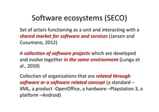 Software ecosystems (SECO)
Set of actors functioning as a unit and interacting with a
shared market for software and services (Jansen and
Cusumano, 2012)
A collection of software projects which are developed
and evolve together in the same environment (Lungu et
al., 2010)
Collection of organizations that are related through
software or a software related concept (a standard –
XML, a product -OpenOffice, a hardware –Playstation 3, a
platform –Android)
 