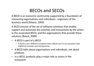 BECOs and SECOs
A SECO consists of the set of software solutions that enable,
support and automate the activities and transactions by the actors
in the associated BECO, and the organizations that provide these
solutions (Bosch, 2009)
A BECO is an economic community supported by a foundation of
interacting organizations and individuals-- organisms of the
business world (Moore, 1993)
• A SECO is part of a BECO
– A SECO is not a different ecosystem than a BECO, but it is an ecosystem with
additional concepts and consequences
• A BECO talks about organizations and individuals, not about
products
• In a SECO, products play a major role as actors in the
ecosystem
 