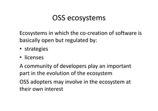 OSS ecosystems
Ecosystems in which the co-creation of software is
basically open but regulated by:
• strategies
• licenses
A community of developers play an important
part in the evolution of the ecosystem
OSS adopters may involve in the ecosystem at
their own interest
 