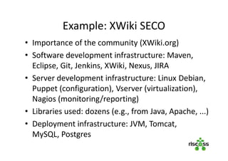 Example: XWiki SECO
• Importance of the community (XWiki.org)
• Software development infrastructure: Maven,
Eclipse, Git, Jenkins, XWiki, Nexus, JIRA
• Server development infrastructure: Linux Debian,
Puppet (configuration), Vserver (virtualization),
Nagios (monitoring/reporting)
• Libraries used: dozens (e.g., from Java, Apache, ...)
• Deployment infrastructure: JVM, Tomcat,
MySQL, Postgres
 
