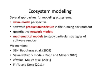 Ecosystem modeling
Several approaches for modeling ecosystems:
• value model perspective
• software product architecture in the running environment
• quantitative network models
• mathematical models to study particular strategies of
software vendors.
We mention:
• SSN: Boucharas et al. (2009)
• Value Network models: Popp and Meyer (2010)
• e3Value: Müller at al. (2011)
• i*: Yu and Deng (2011)
 