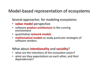 Model-based representation of ecosystems
Several approaches for modeling ecosystems:
• value model perspective
• software product architecture in the running
environment
• quantitative network models
• mathematical models to study particular strategies of
software vendors.
What about intentionality and sociality?
• what are the intentions of the ecosystem actors?
• what are they expectations on each other, and their
dependencies?
 