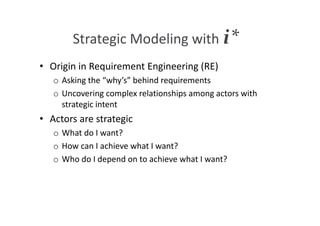 Strategic Modeling with i*
• Origin in Requirement Engineering (RE)
o Asking the “why’s” behind requirements
o Uncovering complex relationships among actors with
strategic intent
• Actors are strategic
o What do I want?
o How can I achieve what I want?
o Who do I depend on to achieve what I want?
 