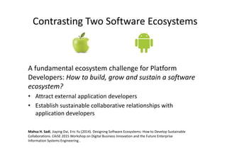 Contrasting Two Software Ecosystems
A fundamental ecosystem challenge for Platform
Developers: How to build, grow and sustain a software
ecosystem?
• Attract external application developers
• Establish sustainable collaborative relationships with
application developers
Mahsa H. Sadi, Jiaying Dai, Eric Yu (2014). Designing Software Ecosystems: How to Develop Sustainable
Collaborations. CAiSE 2015 Workshop on Digital Business Innovation and the Future Enterprise
Information Systems Engineering .
 