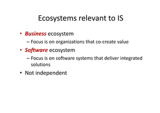 Ecosystems relevant to IS
• Business ecosystem
– Focus is on organizations that co-create value
• Software ecosystem
– Focus is on software systems that deliver integrated
solutions
• Not independent
 
