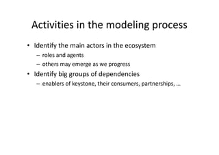 Activities in the modeling process
• Identify the main actors in the ecosystem
– roles and agents
– others may emerge as we progress
• Identify big groups of dependencies
– enablers of keystone, their consumers, partnerships, …
 