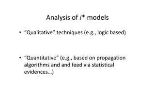 Analysis of i* models
• “Qualitative” techniques (e.g., logic based)
• “Quantitative” (e.g., based on propagation
algorithms and and feed via statistical
evidences…)
 