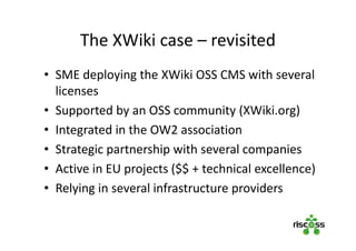 The XWiki case – revisited
• SME deploying the XWiki OSS CMS with several
licenses
• Supported by an OSS community (XWiki.org)
• Integrated in the OW2 association
• Strategic partnership with several companies
• Active in EU projects ($$ + technical excellence)
• Relying in several infrastructure providers
 