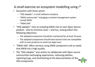 A small exercise on ecosystem modelling using i*
• Ecosystem with three actors:
– “OSS adopter”, a small software company
– “XWiki community” managing a content management system
named XWiki
– “XWiki SAS”
• “OSS adopter” aims at including XWiki into its own Open Source
product - also to minimise costs – and has, among others the
following objectives:
– The adopted component should be maintained for at least 10 years
– The adopted components should have licenses that are compatible
with its own products to avoid any legal issue
• “XWiki SAS” offers services using XWiki component and so needs
that XWiki has a high quality
• The “OSS adopter” also wishes to collaborate with Open source
communities exchanging experiences, releasing patches,
reporting bugs, and contributing to the documentation of the
OSS components
 