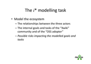 The i* modelling task
• Model the ecosystem
– The relationships between the three actors
– The internal goals and tasks of the “Xwiki”
community and of the “OSS adopter”
– Possible risks impacting the modelled goals and
tasks
 