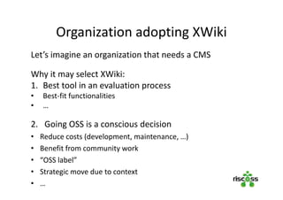 Organization adopting XWiki
Let’s imagine an organization that needs a CMS
Why it may select XWiki:
1. Best tool in an evaluation process
• Best-fit functionalities
• …
2. Going OSS is a conscious decision
• Reduce costs (development, maintenance, …)
• Benefit from community work
• “OSS label”
• Strategic move due to context
• …
 