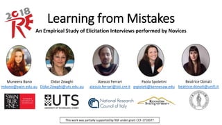 Learning from Mistakes
An Empirical Study of Elicitation Interviews performed by Novices
Didar Zowghi
Didar.Zowghi@uts.edu.au
Muneera Bano
mbano@swin.edu.au
Alessio Ferrari
alessio.ferrari@isti.cnr.it
Paola Spoletini
pspoleti@kennesaw.edu
Beatrice Donati
beatrice.donati@unifi.it
This work was partially supported by NSF under grant CCF-1718377
 
