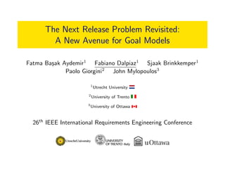 The Next Release Problem Revisited:
A New Avenue for Goal Models
Fatma Ba¸sak Aydemir1
Fabiano Dalpiaz1
Sjaak Brinkkemper1
Paolo Giorgini2
John Mylopoulos3
1
Utrecht University
2
University of Trento
3
University of Ottawa
26th
IEEE International Requirements Engineering Conference
 